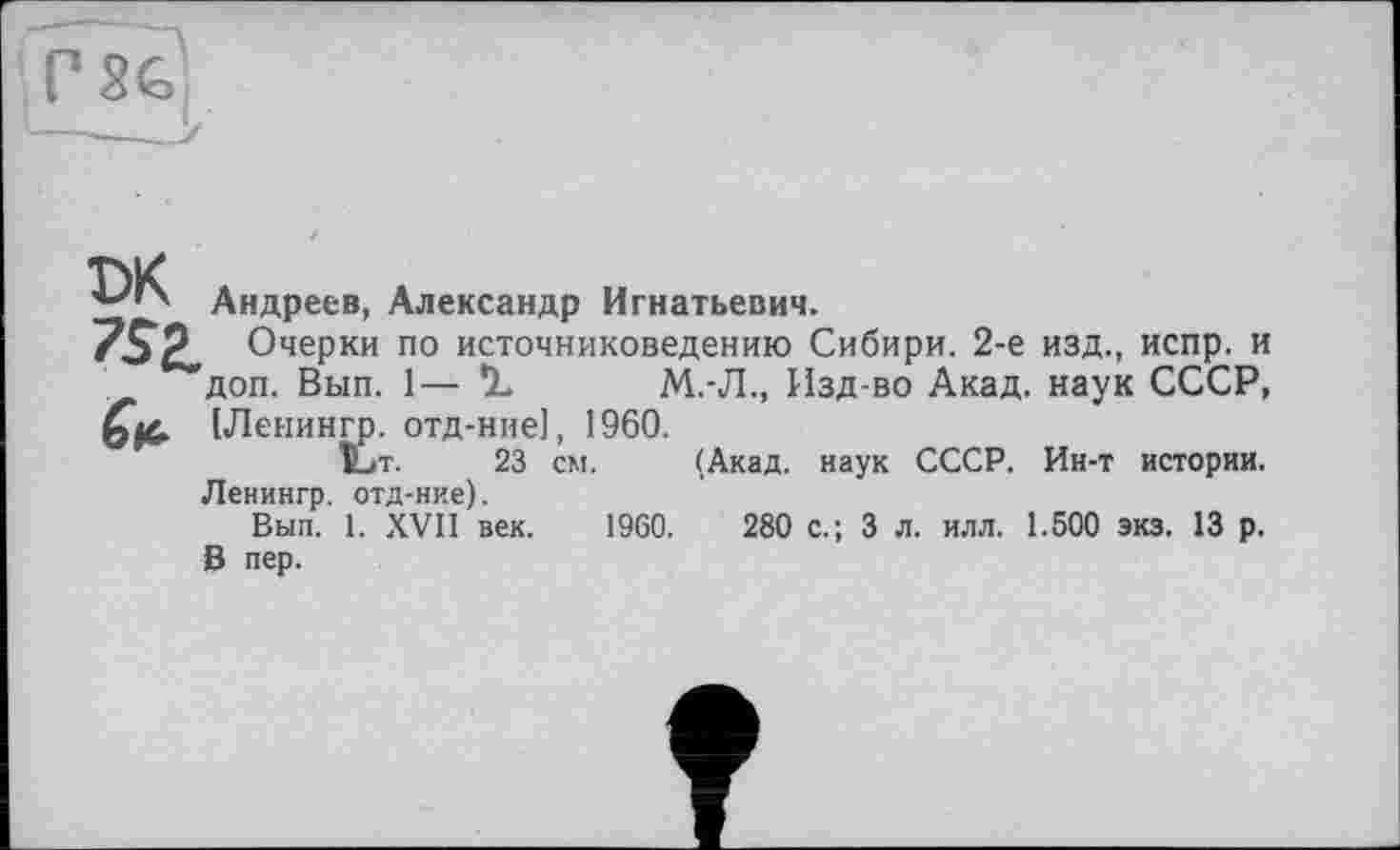 ﻿Андреев, Александр Игнатьевич.
7SZ Очерки по источниковедению Сибири. 2-е изд., испр. и доп. Вып. 1—	М.-Л., Изд-во Акад, наук СССР,
(Ленингр. отд-ние], 1960.
t>T. 23 см. (Акад, наук СССР. Ин-т истории. Ленингр. отд-ние).
Вып. 1. XVII век. 1960.	280 с.; 3 л. илл. 1.500 экз. 13 р.
В пер.